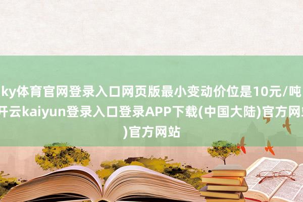 ky体育官网登录入口网页版最小变动价位是10元/吨-开云kaiyun登录入口登录APP下载(中国大陆)官方网站