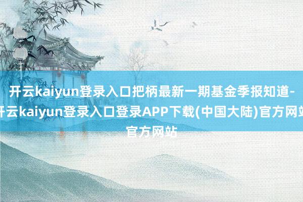 开云kaiyun登录入口把柄最新一期基金季报知道-开云kaiyun登录入口登录APP下载(中国大陆)官方网站