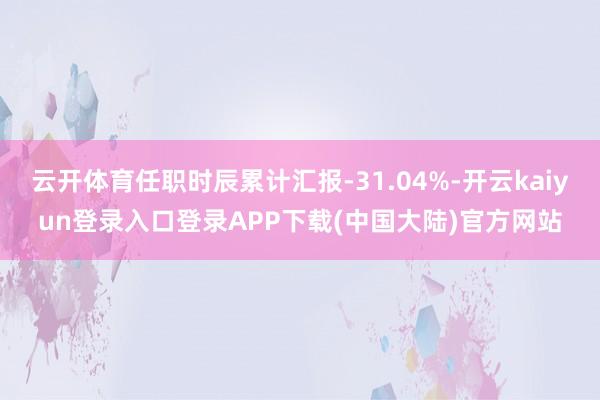 云开体育任职时辰累计汇报-31.04%-开云kaiyun登录入口登录APP下载(中国大陆)官方网站