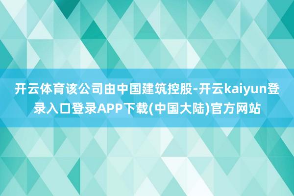 开云体育该公司由中国建筑控股-开云kaiyun登录入口登录APP下载(中国大陆)官方网站