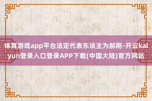 体育游戏app平台法定代表东谈主为郝刚-开云kaiyun登录入口登录APP下载(中国大陆)官方网站