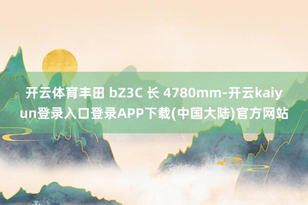 开云体育丰田 bZ3C 长 4780mm-开云kaiyun登录入口登录APP下载(中国大陆)官方网站