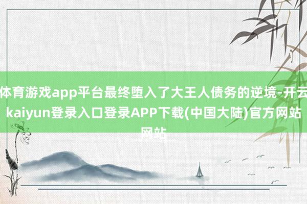 体育游戏app平台最终堕入了大王人债务的逆境-开云kaiyun登录入口登录APP下载(中国大陆)官方网站