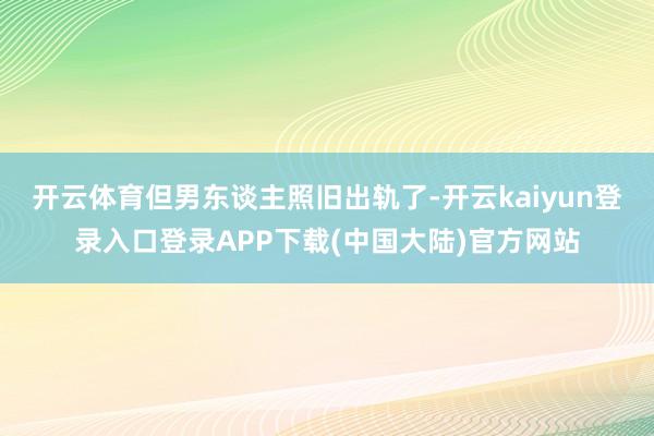 开云体育但男东谈主照旧出轨了-开云kaiyun登录入口登录APP下载(中国大陆)官方网站