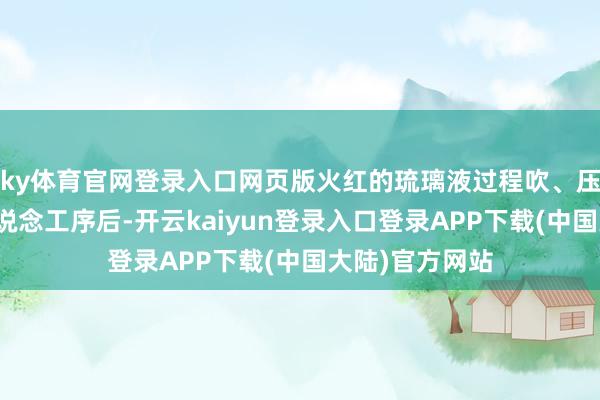 ky体育官网登录入口网页版火红的琉璃液过程吹、压、揉、搓等多说念工序后-开云kaiyun登录入口登录APP下载(中国大陆)官方网站