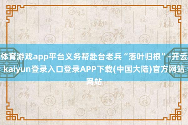 体育游戏app平台义务帮赴台老兵“落叶归根”-开云kaiyun登录入口登录APP下载(中国大陆)官方网站