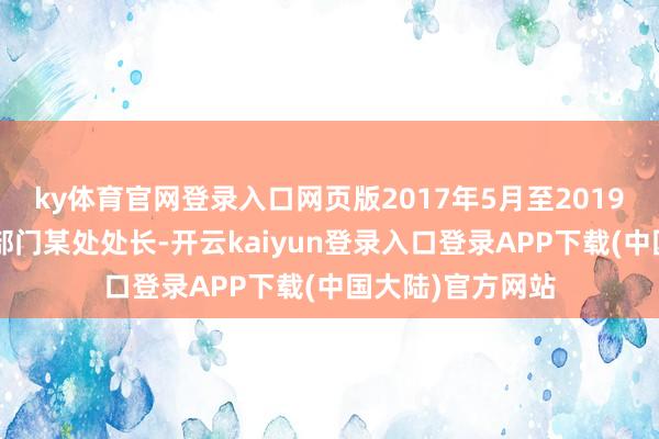 ky体育官网登录入口网页版2017年5月至2019年3月任某市直部门某处处长-开云kaiyun登录入口登录APP下载(中国大陆)官方网站