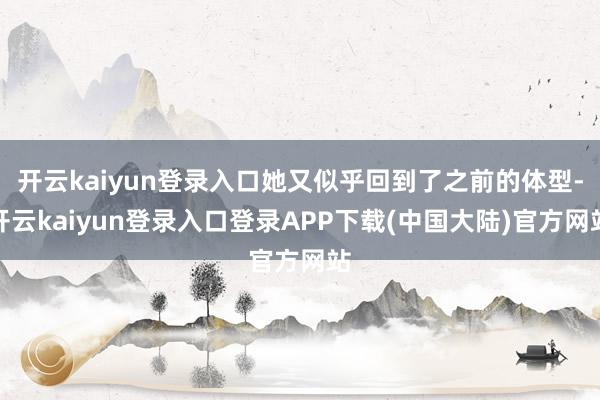 开云kaiyun登录入口她又似乎回到了之前的体型-开云kaiyun登录入口登录APP下载(中国大陆)官方网站