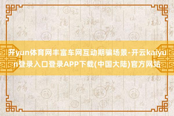 开yun体育网丰富车网互动期骗场景-开云kaiyun登录入口登录APP下载(中国大陆)官方网站