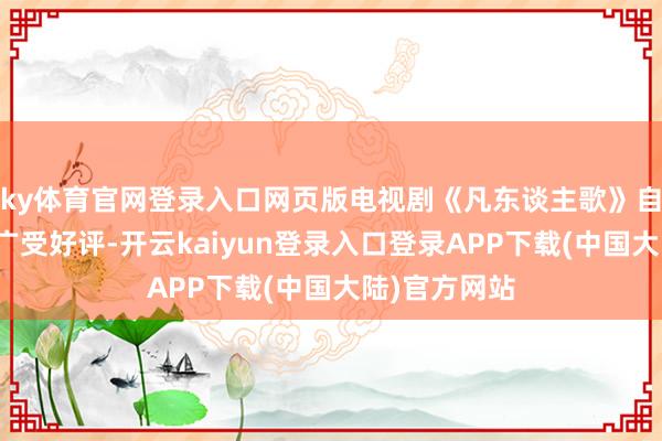 ky体育官网登录入口网页版电视剧《凡东谈主歌》自开播以来便广受好评-开云kaiyun登录入口登录APP下载(中国大陆)官方网站