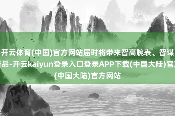 开云体育(中国)官方网站届时将带来智高腕表、智谋屏等新品-开云kaiyun登录入口登录APP下载(中国大陆)官方网站