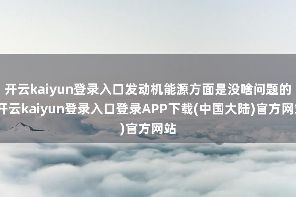 开云kaiyun登录入口发动机能源方面是没啥问题的-开云kaiyun登录入口登录APP下载(中国大陆)官方网站