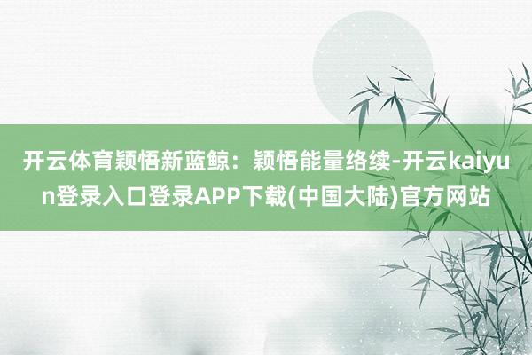 开云体育颖悟新蓝鲸：颖悟能量络续-开云kaiyun登录入口登录APP下载(中国大陆)官方网站