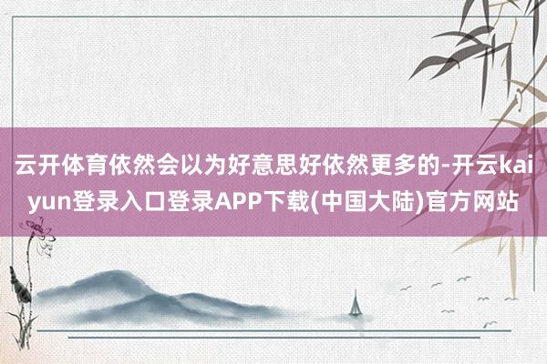 云开体育依然会以为好意思好依然更多的-开云kaiyun登录入口登录APP下载(中国大陆)官方网站