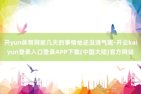 开yun体育网前几天的事情他还没消气呢-开云kaiyun登录入口登录APP下载(中国大陆)官方网站