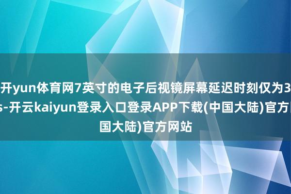 开yun体育网7英寸的电子后视镜屏幕延迟时刻仅为34ms-开云kaiyun登录入口登录APP下载(中国大陆)官方网站