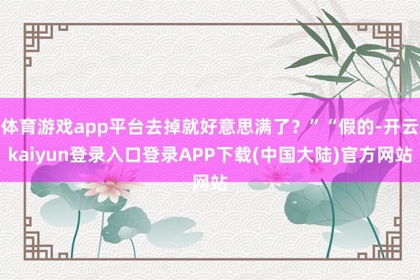 体育游戏app平台去掉就好意思满了？”“假的-开云kaiyun登录入口登录APP下载(中国大陆)官方网站