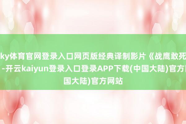 ky体育官网登录入口网页版经典译制影片《战鹰敢死队》-开云kaiyun登录入口登录APP下载(中国大陆)官方网站