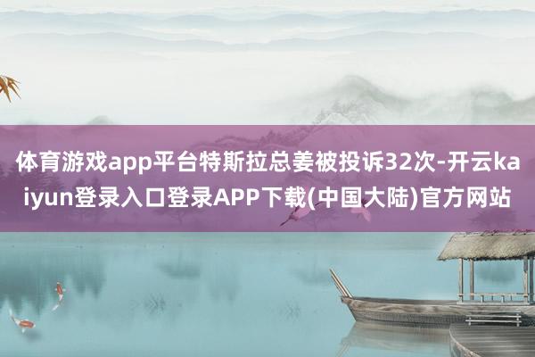 体育游戏app平台特斯拉总姜被投诉32次-开云kaiyun登录入口登录APP下载(中国大陆)官方网站