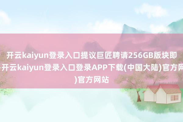 开云kaiyun登录入口提议巨匠聘请256GB版块即可-开云kaiyun登录入口登录APP下载(中国大陆)官方网站