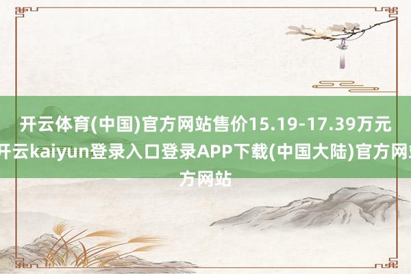 开云体育(中国)官方网站售价15.19-17.39万元-开云kaiyun登录入口登录APP下载(中国大陆)官方网站