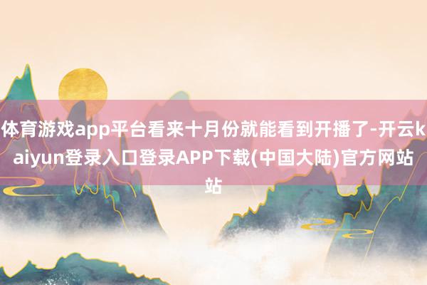 体育游戏app平台看来十月份就能看到开播了-开云kaiyun登录入口登录APP下载(中国大陆)官方网站