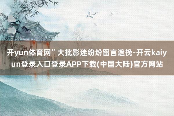 开yun体育网”大批影迷纷纷留言遮挽-开云kaiyun登录入口登录APP下载(中国大陆)官方网站