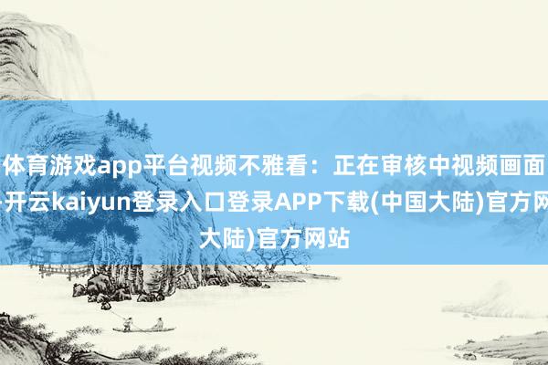 体育游戏app平台视频不雅看：正在审核中视频画面：-开云kaiyun登录入口登录APP下载(中国大陆)官方网站