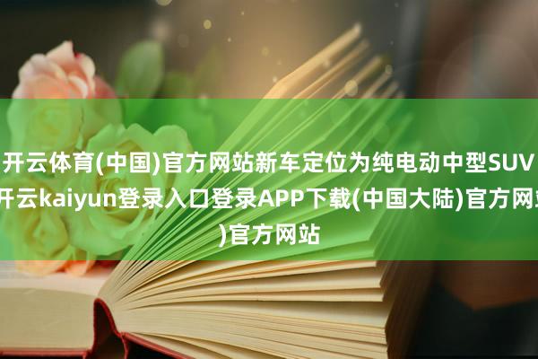 开云体育(中国)官方网站新车定位为纯电动中型SUV-开云kaiyun登录入口登录APP下载(中国大陆)官方网站