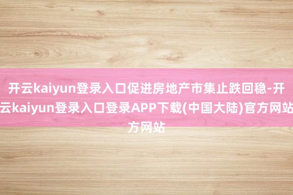 开云kaiyun登录入口促进房地产市集止跌回稳-开云kaiyun登录入口登录APP下载(中国大陆)官方网站