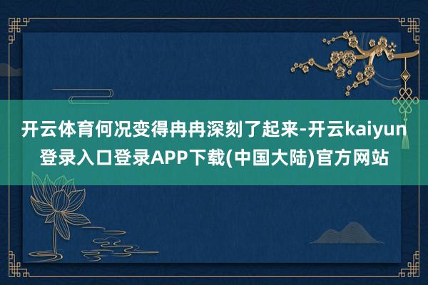 开云体育何况变得冉冉深刻了起来-开云kaiyun登录入口登录APP下载(中国大陆)官方网站