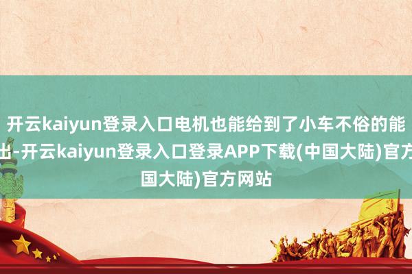 开云kaiyun登录入口电机也能给到了小车不俗的能源输出-开云kaiyun登录入口登录APP下载(中国大陆)官方网站