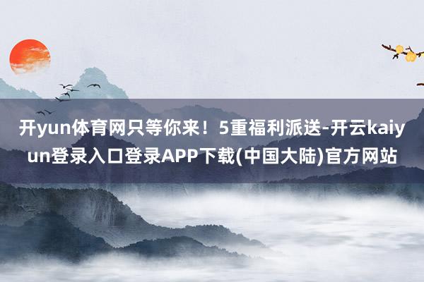 开yun体育网只等你来！5重福利派送-开云kaiyun登录入口登录APP下载(中国大陆)官方网站