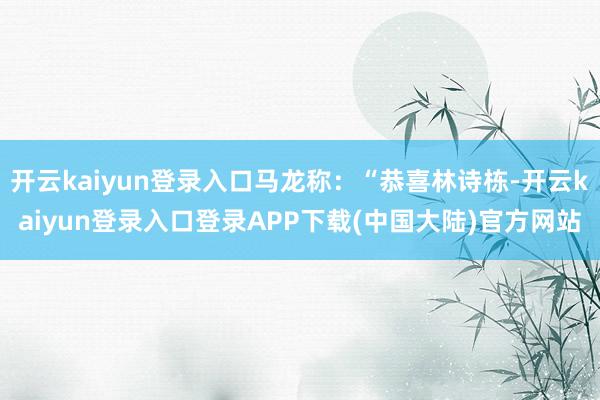 开云kaiyun登录入口马龙称：“恭喜林诗栋-开云kaiyun登录入口登录APP下载(中国大陆)官方网站