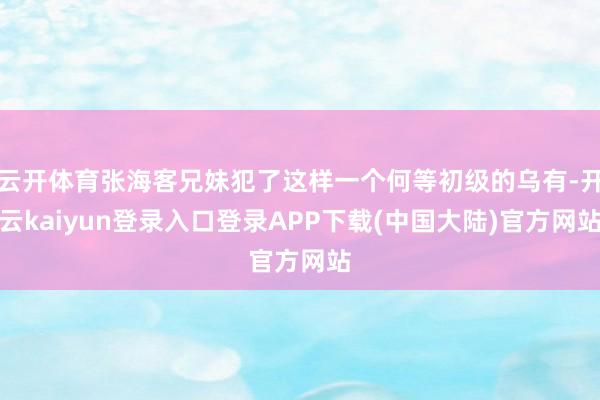 云开体育张海客兄妹犯了这样一个何等初级的乌有-开云kaiyun登录入口登录APP下载(中国大陆)官方网站