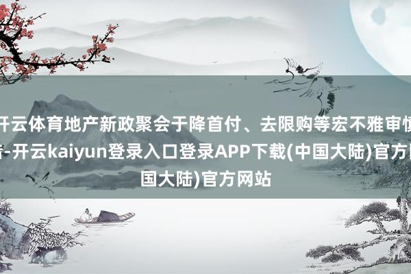 开云体育地产新政聚会于降首付、去限购等宏不雅审慎举措-开云kaiyun登录入口登录APP下载(中国大陆)官方网站