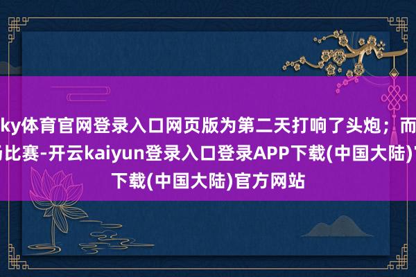 ky体育官网登录入口网页版为第二天打响了头炮；而然第二场比赛-开云kaiyun登录入口登录APP下载(中国大陆)官方网站