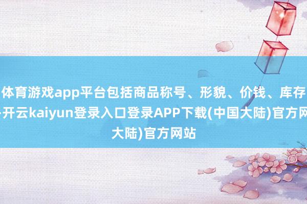 体育游戏app平台包括商品称号、形貌、价钱、库存等-开云kaiyun登录入口登录APP下载(中国大陆)官方网站