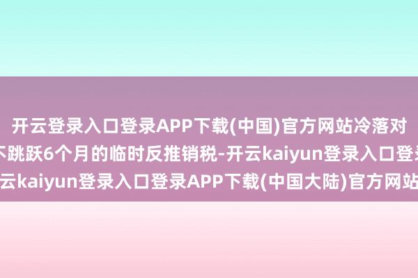 开云登录入口登录APP下载(中国)官方网站冷落对中国的涉案居品征收不跳跃6个月的临时反推销税-开云kaiyun登录入口登录APP下载(中国大陆)官方网站