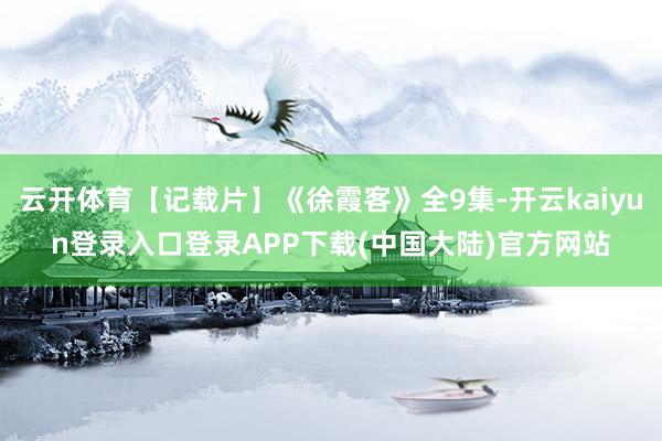 云开体育【记载片】《徐霞客》全9集-开云kaiyun登录入口登录APP下载(中国大陆)官方网站