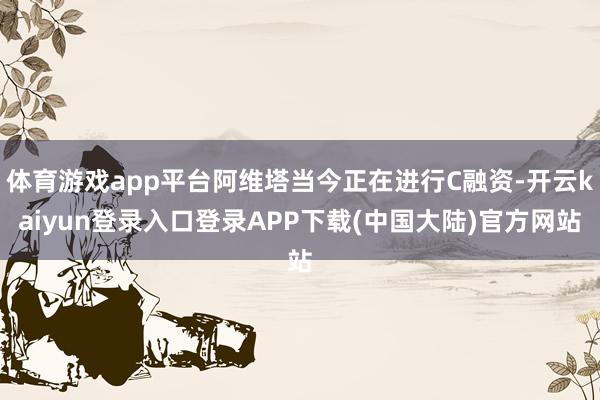 体育游戏app平台阿维塔当今正在进行C融资-开云kaiyun登录入口登录APP下载(中国大陆)官方网站