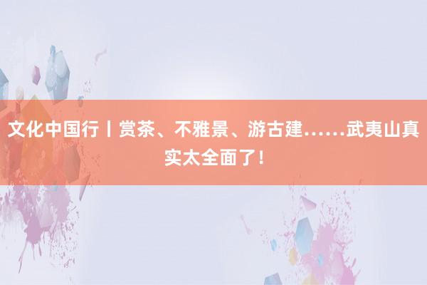 文化中国行丨赏茶、不雅景、游古建……武夷山真实太全面了！