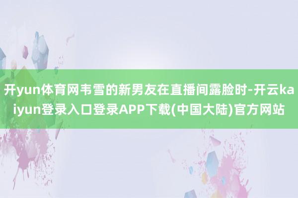 开yun体育网韦雪的新男友在直播间露脸时-开云kaiyun登录入口登录APP下载(中国大陆)官方网站