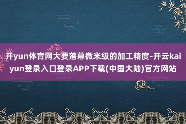 开yun体育网大要落幕微米级的加工精度-开云kaiyun登录入口登录APP下载(中国大陆)官方网站