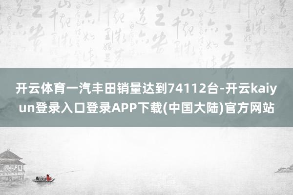 开云体育一汽丰田销量达到74112台-开云kaiyun登录入口登录APP下载(中国大陆)官方网站