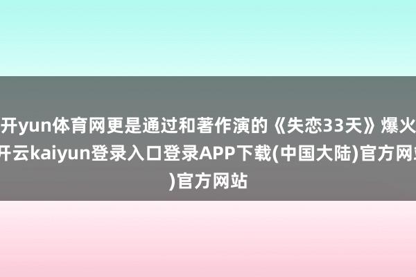 开yun体育网更是通过和著作演的《失恋33天》爆火-开云kaiyun登录入口登录APP下载(中国大陆)官方网站