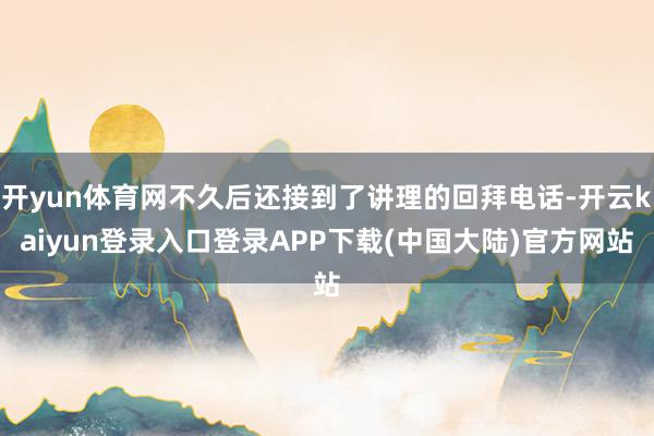 开yun体育网不久后还接到了讲理的回拜电话-开云kaiyun登录入口登录APP下载(中国大陆)官方网站