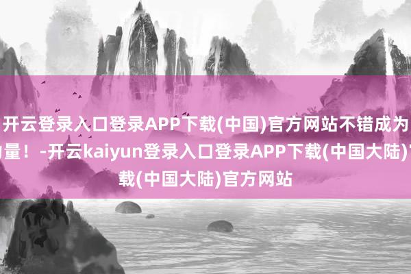 开云登录入口登录APP下载(中国)官方网站不错成为改革的力量！-开云kaiyun登录入口登录APP下载(中国大陆)官方网站