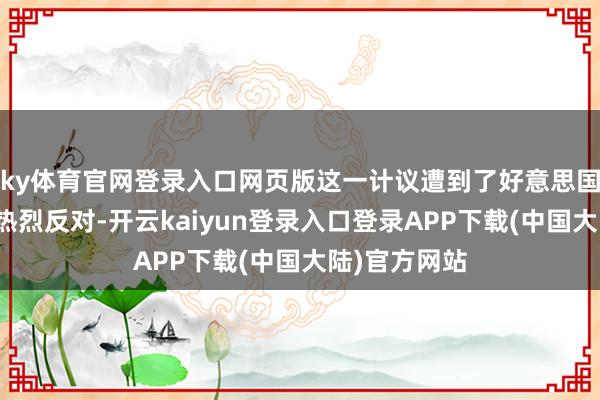 ky体育官网登录入口网页版这一计议遭到了好意思国拜登政府的热烈反对-开云kaiyun登录入口登录APP下载(中国大陆)官方网站