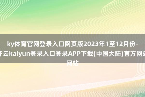 ky体育官网登录入口网页版　　2023年1至12月份-开云kaiyun登录入口登录APP下载(中国大陆)官方网站